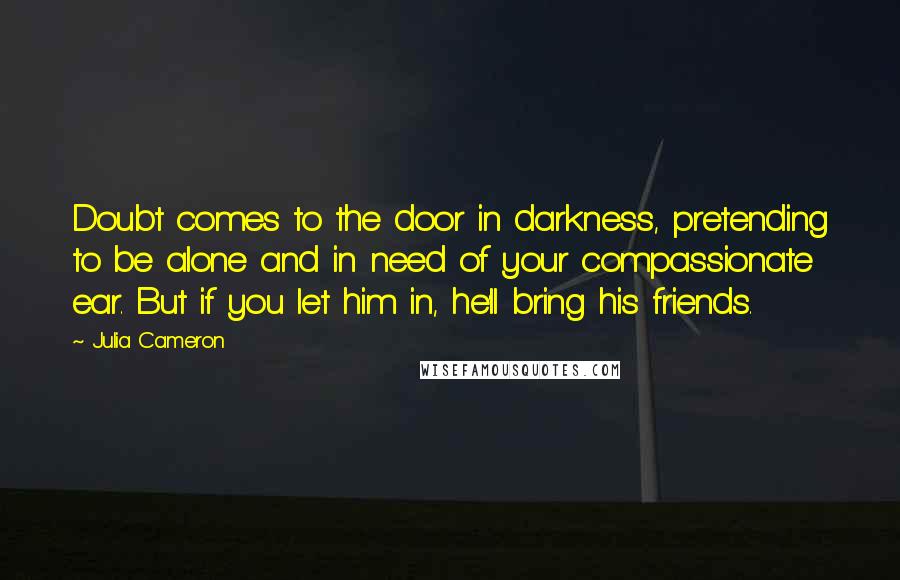 Julia Cameron Quotes: Doubt comes to the door in darkness, pretending to be alone and in need of your compassionate ear. But if you let him in, he'll bring his friends.