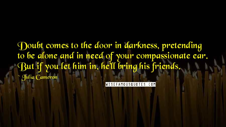 Julia Cameron Quotes: Doubt comes to the door in darkness, pretending to be alone and in need of your compassionate ear. But if you let him in, he'll bring his friends.