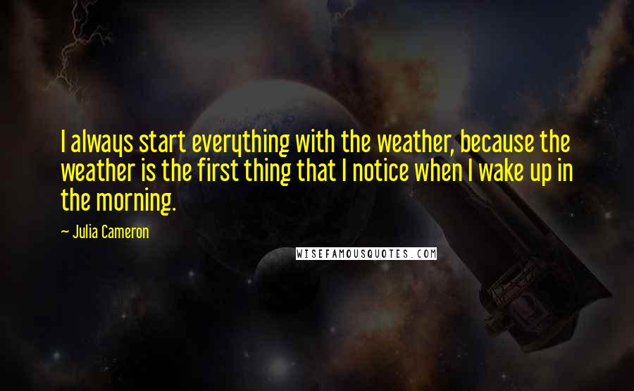 Julia Cameron Quotes: I always start everything with the weather, because the weather is the first thing that I notice when I wake up in the morning.