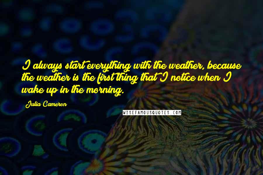 Julia Cameron Quotes: I always start everything with the weather, because the weather is the first thing that I notice when I wake up in the morning.