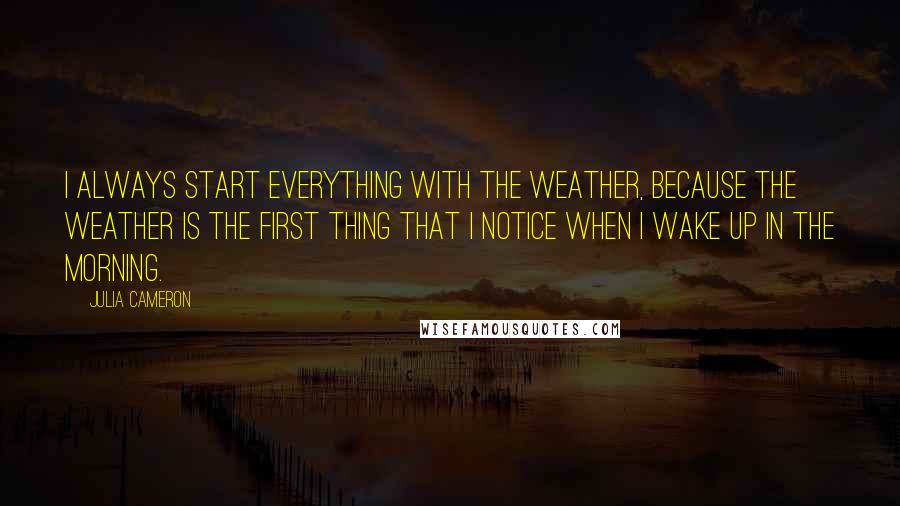 Julia Cameron Quotes: I always start everything with the weather, because the weather is the first thing that I notice when I wake up in the morning.