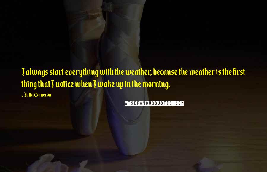 Julia Cameron Quotes: I always start everything with the weather, because the weather is the first thing that I notice when I wake up in the morning.