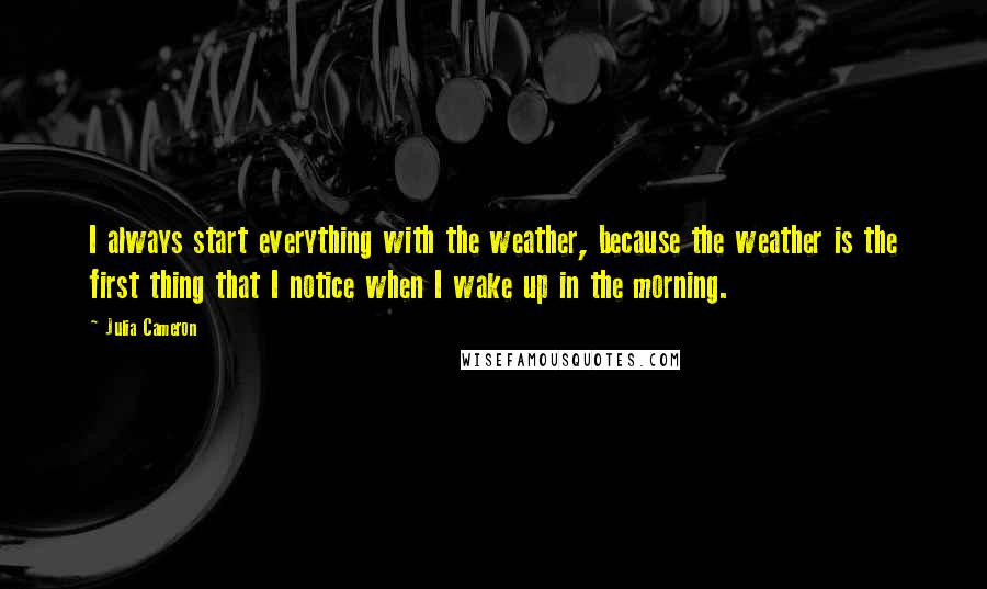 Julia Cameron Quotes: I always start everything with the weather, because the weather is the first thing that I notice when I wake up in the morning.