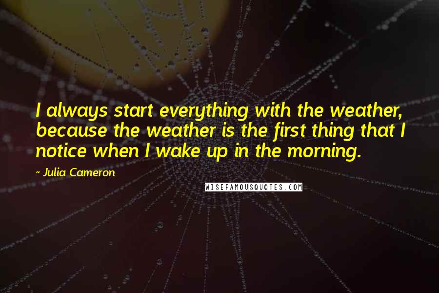 Julia Cameron Quotes: I always start everything with the weather, because the weather is the first thing that I notice when I wake up in the morning.