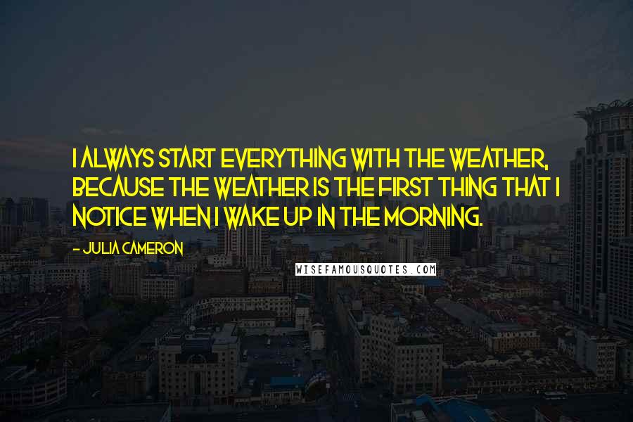 Julia Cameron Quotes: I always start everything with the weather, because the weather is the first thing that I notice when I wake up in the morning.