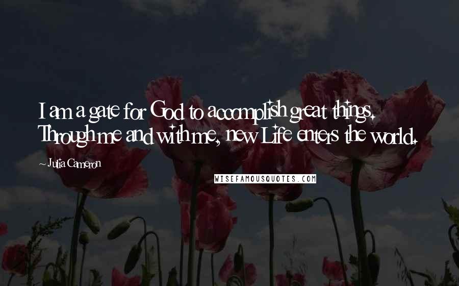 Julia Cameron Quotes: I am a gate for God to accomplish great things. Through me and with me, new Life enters the world.