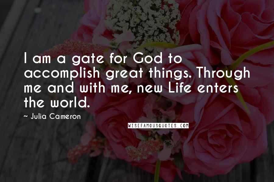 Julia Cameron Quotes: I am a gate for God to accomplish great things. Through me and with me, new Life enters the world.