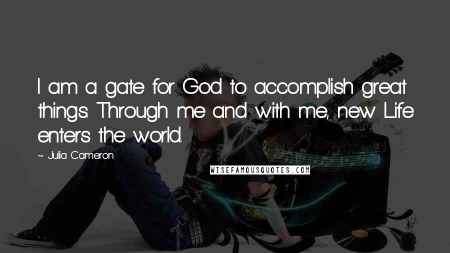 Julia Cameron Quotes: I am a gate for God to accomplish great things. Through me and with me, new Life enters the world.