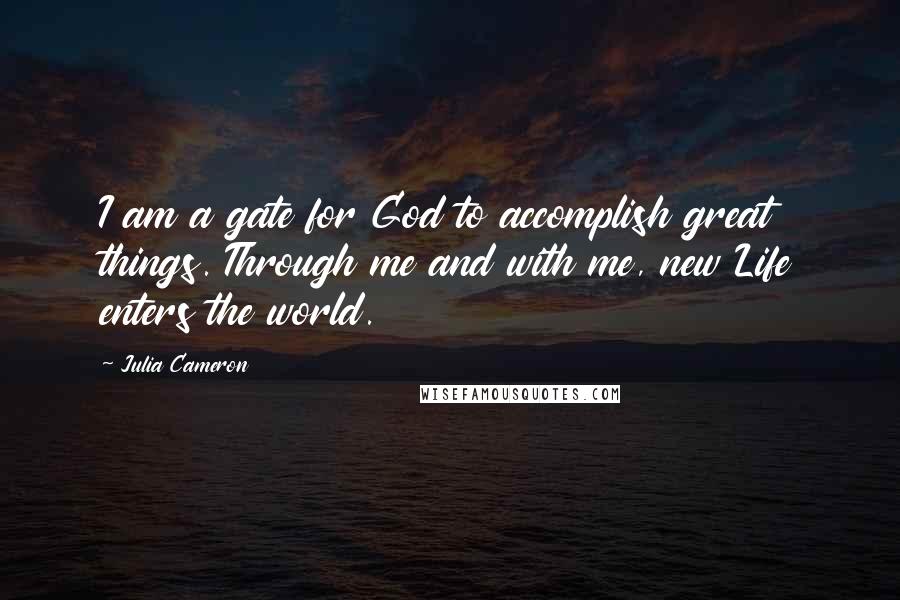 Julia Cameron Quotes: I am a gate for God to accomplish great things. Through me and with me, new Life enters the world.