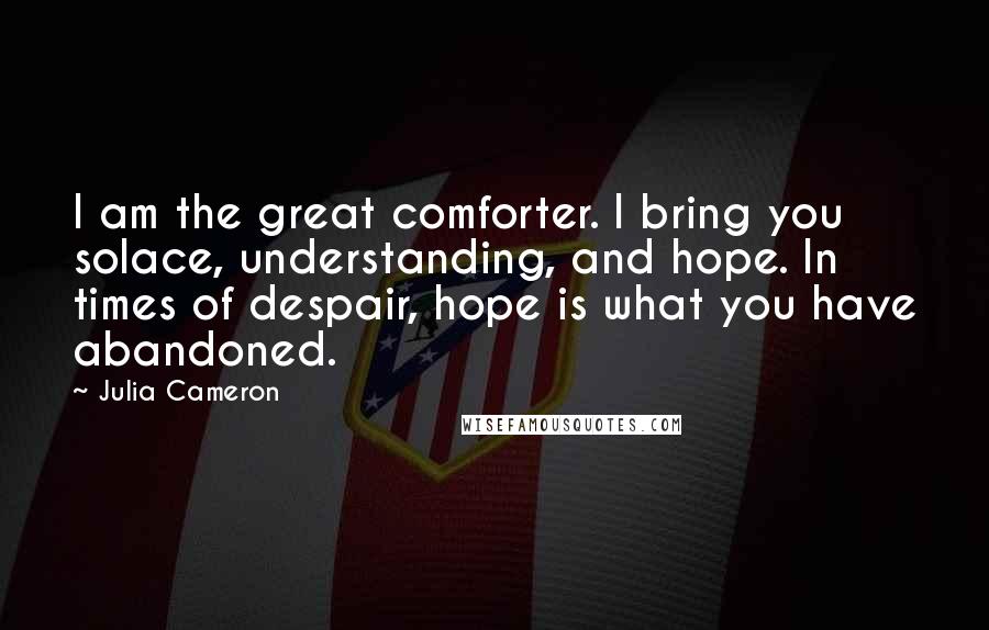 Julia Cameron Quotes: I am the great comforter. I bring you solace, understanding, and hope. In times of despair, hope is what you have abandoned.