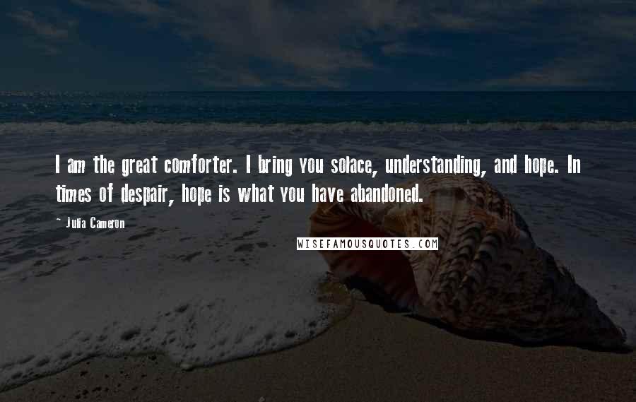 Julia Cameron Quotes: I am the great comforter. I bring you solace, understanding, and hope. In times of despair, hope is what you have abandoned.