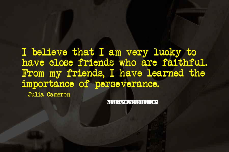 Julia Cameron Quotes: I believe that I am very lucky to have close friends who are faithful. From my friends, I have learned the importance of perseverance.