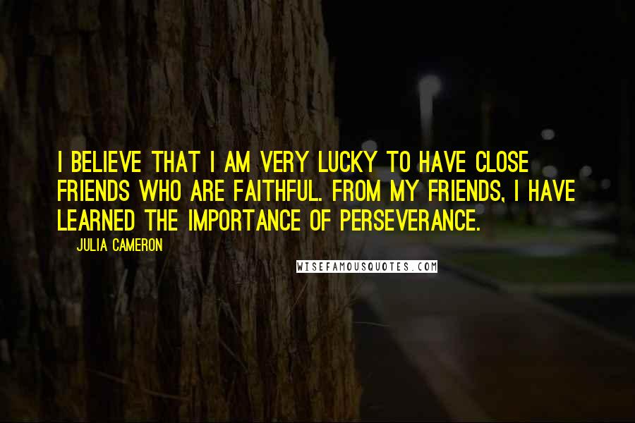 Julia Cameron Quotes: I believe that I am very lucky to have close friends who are faithful. From my friends, I have learned the importance of perseverance.