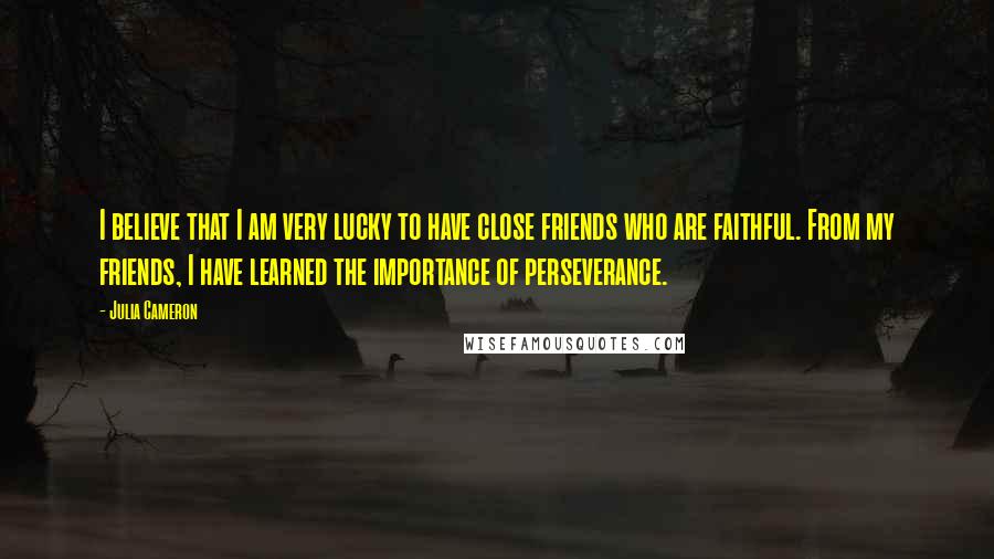 Julia Cameron Quotes: I believe that I am very lucky to have close friends who are faithful. From my friends, I have learned the importance of perseverance.