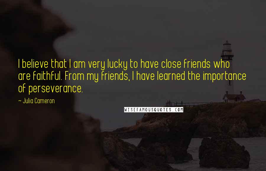 Julia Cameron Quotes: I believe that I am very lucky to have close friends who are faithful. From my friends, I have learned the importance of perseverance.
