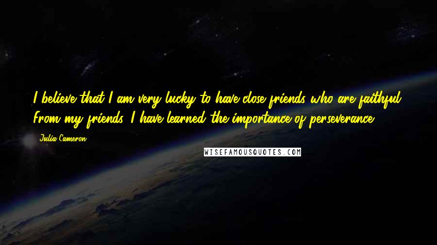 Julia Cameron Quotes: I believe that I am very lucky to have close friends who are faithful. From my friends, I have learned the importance of perseverance.