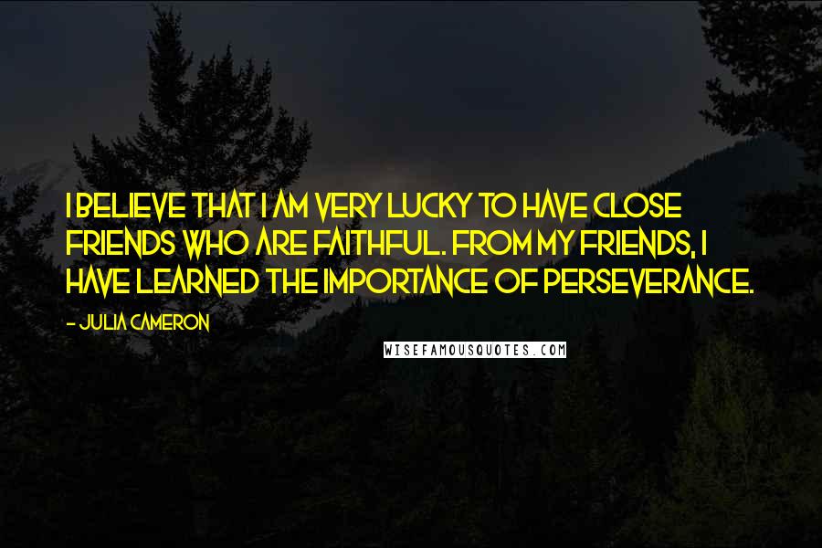 Julia Cameron Quotes: I believe that I am very lucky to have close friends who are faithful. From my friends, I have learned the importance of perseverance.