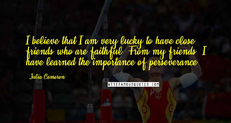 Julia Cameron Quotes: I believe that I am very lucky to have close friends who are faithful. From my friends, I have learned the importance of perseverance.