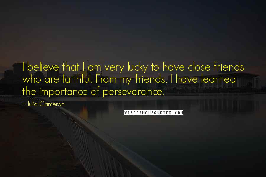 Julia Cameron Quotes: I believe that I am very lucky to have close friends who are faithful. From my friends, I have learned the importance of perseverance.