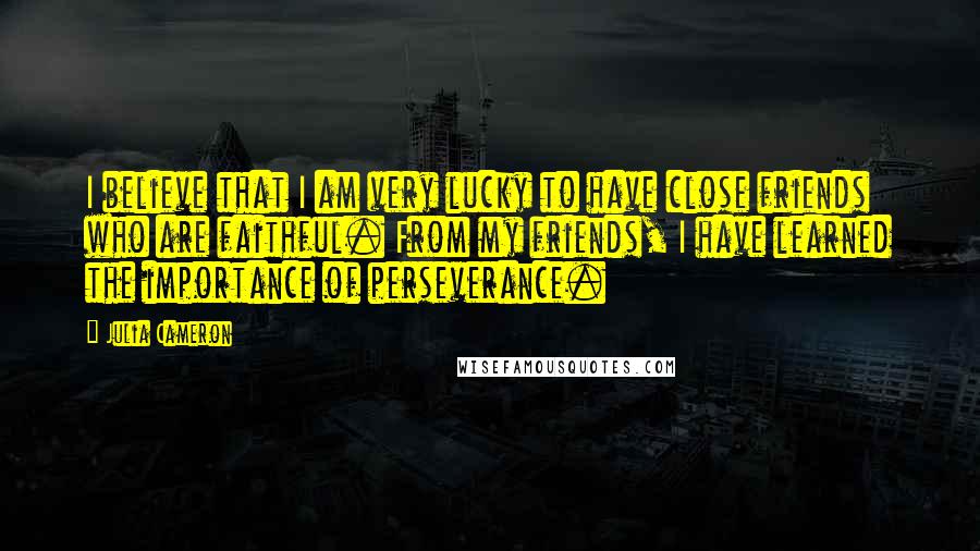 Julia Cameron Quotes: I believe that I am very lucky to have close friends who are faithful. From my friends, I have learned the importance of perseverance.