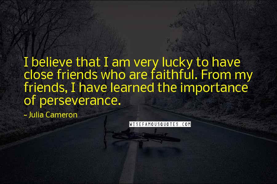 Julia Cameron Quotes: I believe that I am very lucky to have close friends who are faithful. From my friends, I have learned the importance of perseverance.