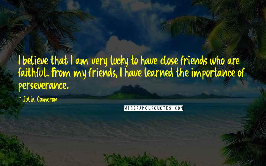 Julia Cameron Quotes: I believe that I am very lucky to have close friends who are faithful. From my friends, I have learned the importance of perseverance.