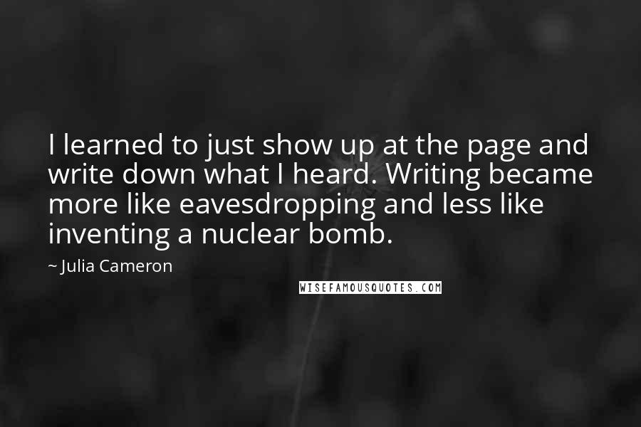 Julia Cameron Quotes: I learned to just show up at the page and write down what I heard. Writing became more like eavesdropping and less like inventing a nuclear bomb.