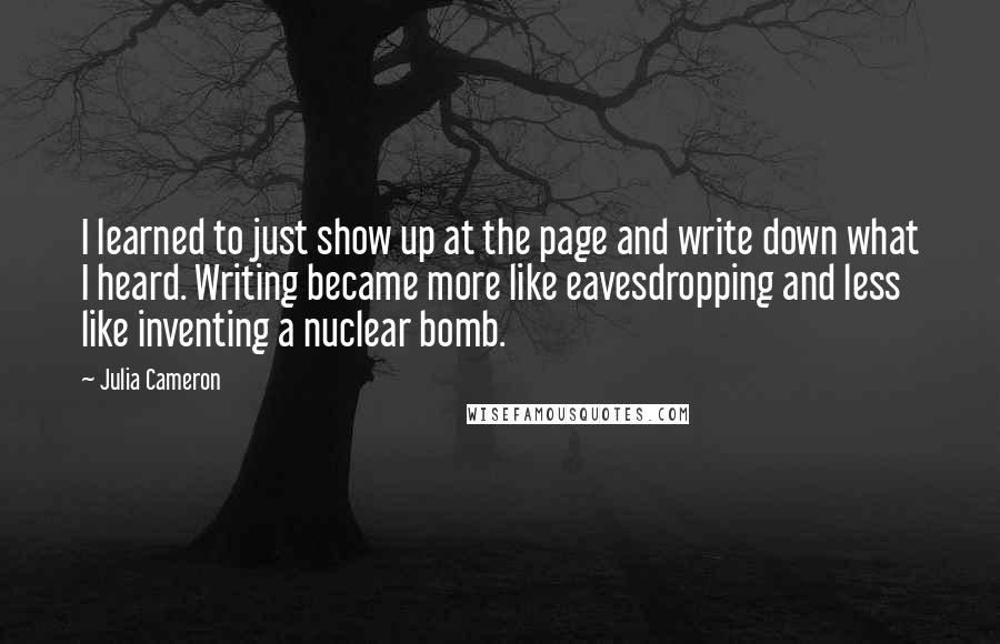 Julia Cameron Quotes: I learned to just show up at the page and write down what I heard. Writing became more like eavesdropping and less like inventing a nuclear bomb.