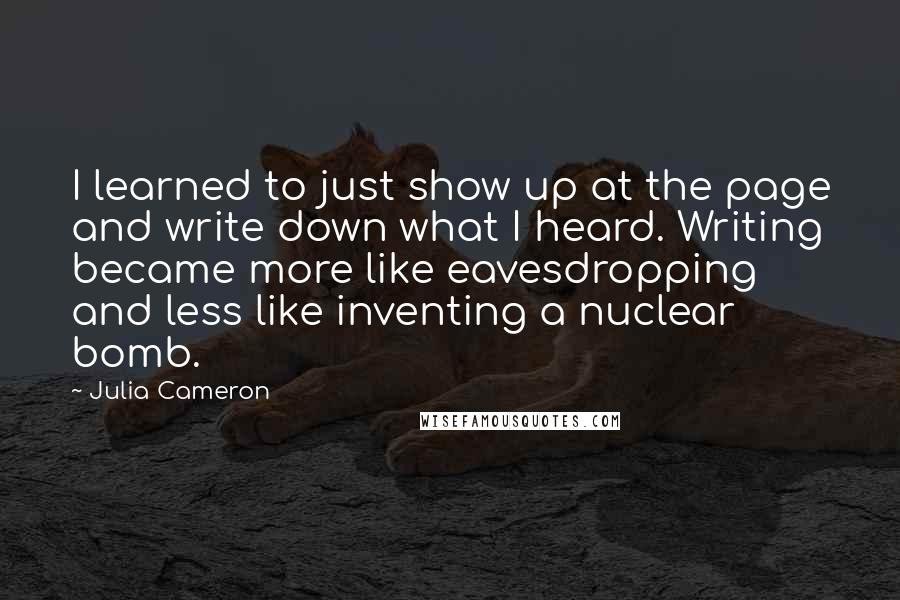 Julia Cameron Quotes: I learned to just show up at the page and write down what I heard. Writing became more like eavesdropping and less like inventing a nuclear bomb.