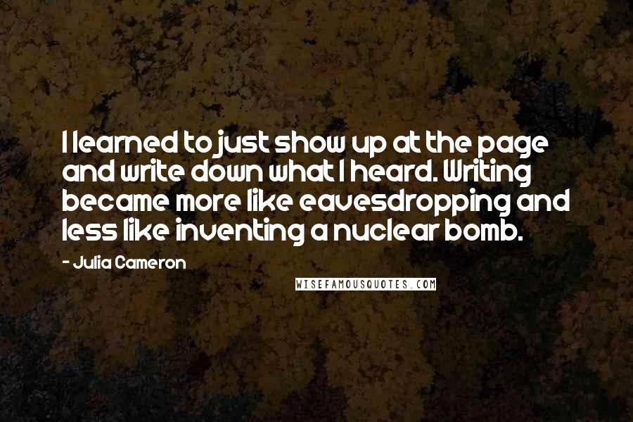 Julia Cameron Quotes: I learned to just show up at the page and write down what I heard. Writing became more like eavesdropping and less like inventing a nuclear bomb.