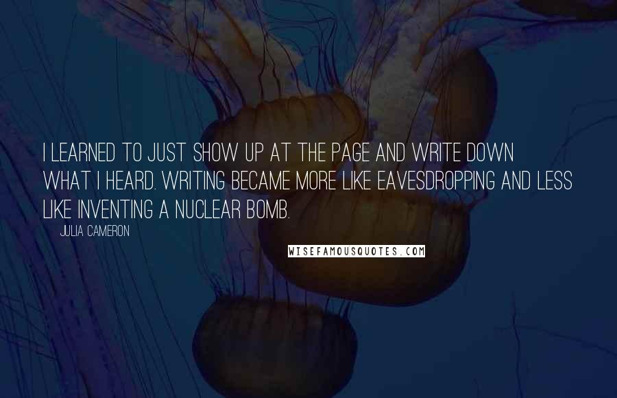 Julia Cameron Quotes: I learned to just show up at the page and write down what I heard. Writing became more like eavesdropping and less like inventing a nuclear bomb.