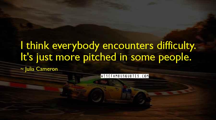 Julia Cameron Quotes: I think everybody encounters difficulty. It's just more pitched in some people.