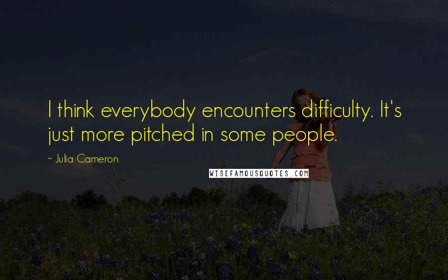 Julia Cameron Quotes: I think everybody encounters difficulty. It's just more pitched in some people.