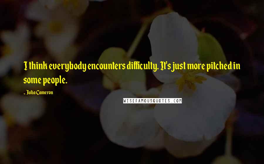 Julia Cameron Quotes: I think everybody encounters difficulty. It's just more pitched in some people.