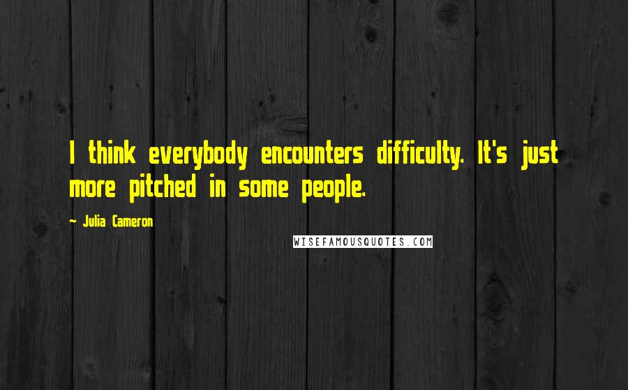 Julia Cameron Quotes: I think everybody encounters difficulty. It's just more pitched in some people.