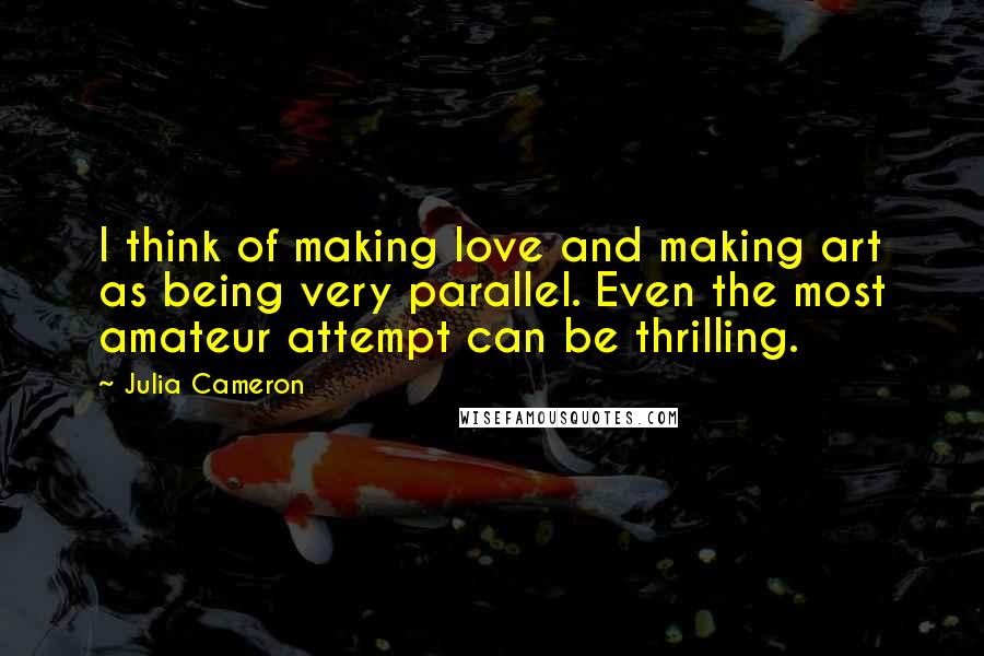 Julia Cameron Quotes: I think of making love and making art as being very parallel. Even the most amateur attempt can be thrilling.