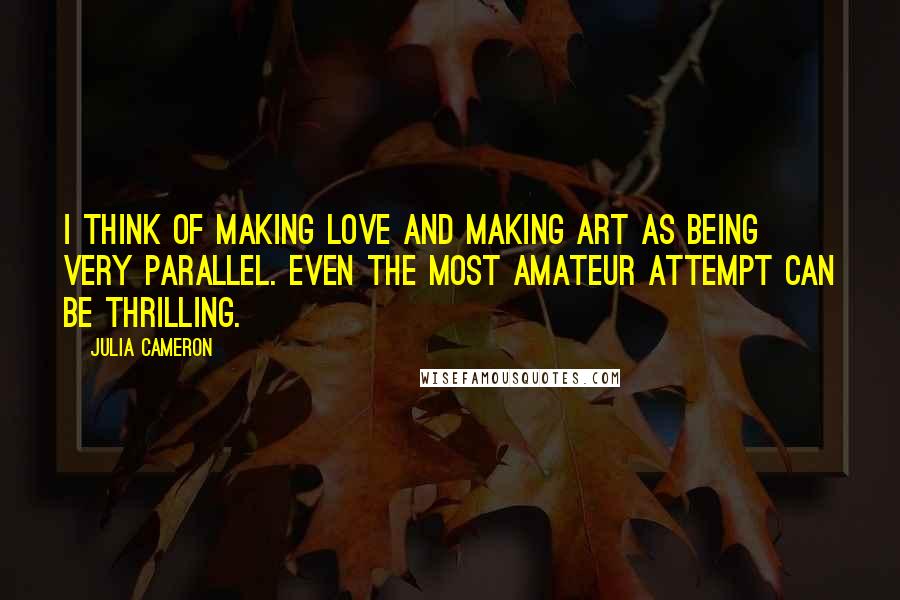 Julia Cameron Quotes: I think of making love and making art as being very parallel. Even the most amateur attempt can be thrilling.