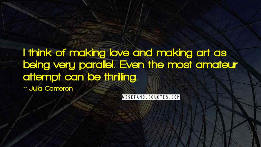 Julia Cameron Quotes: I think of making love and making art as being very parallel. Even the most amateur attempt can be thrilling.