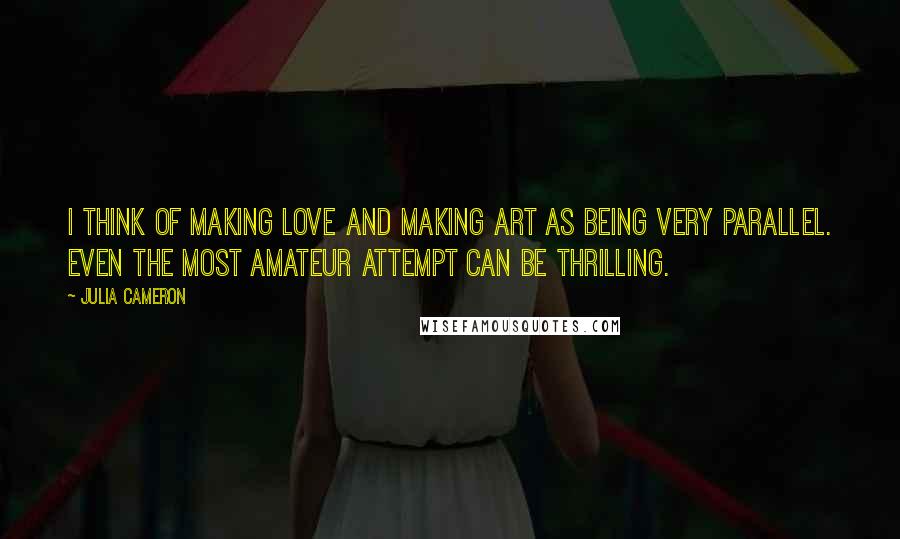 Julia Cameron Quotes: I think of making love and making art as being very parallel. Even the most amateur attempt can be thrilling.
