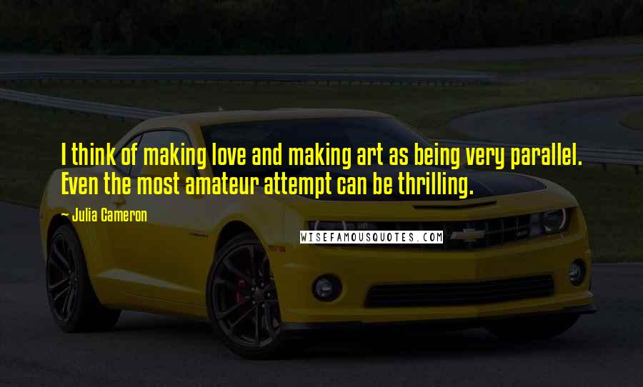 Julia Cameron Quotes: I think of making love and making art as being very parallel. Even the most amateur attempt can be thrilling.