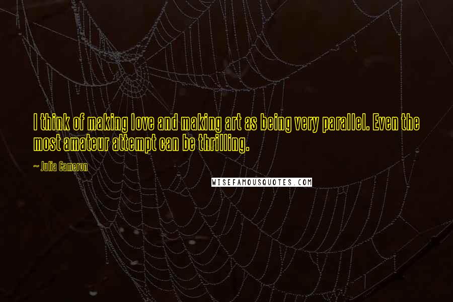 Julia Cameron Quotes: I think of making love and making art as being very parallel. Even the most amateur attempt can be thrilling.
