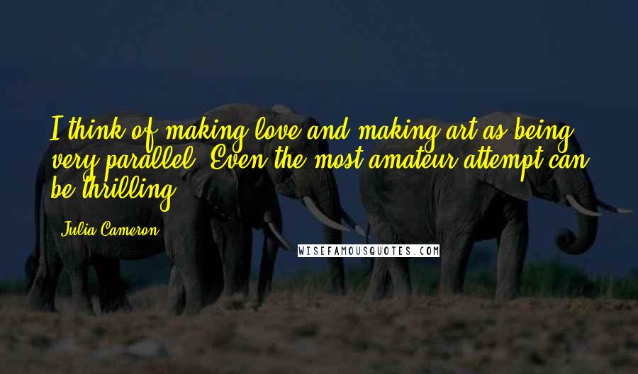 Julia Cameron Quotes: I think of making love and making art as being very parallel. Even the most amateur attempt can be thrilling.