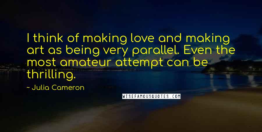 Julia Cameron Quotes: I think of making love and making art as being very parallel. Even the most amateur attempt can be thrilling.