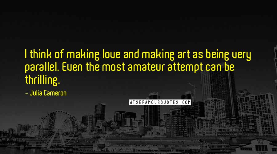 Julia Cameron Quotes: I think of making love and making art as being very parallel. Even the most amateur attempt can be thrilling.