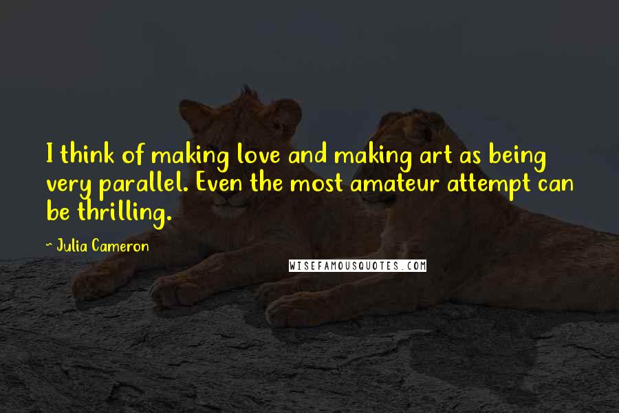 Julia Cameron Quotes: I think of making love and making art as being very parallel. Even the most amateur attempt can be thrilling.