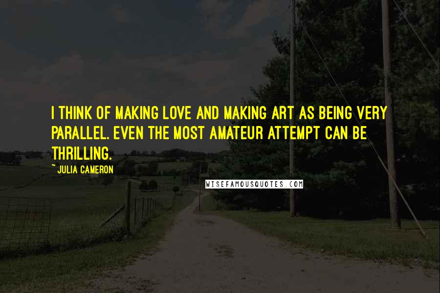 Julia Cameron Quotes: I think of making love and making art as being very parallel. Even the most amateur attempt can be thrilling.