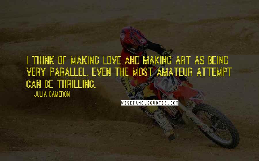 Julia Cameron Quotes: I think of making love and making art as being very parallel. Even the most amateur attempt can be thrilling.