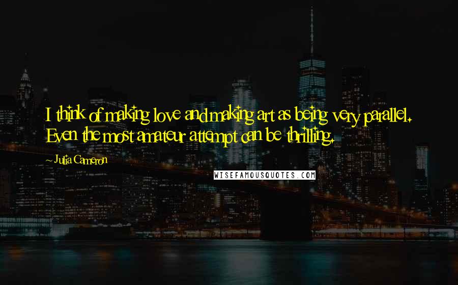 Julia Cameron Quotes: I think of making love and making art as being very parallel. Even the most amateur attempt can be thrilling.