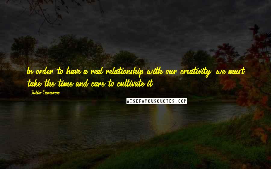 Julia Cameron Quotes: In order to have a real relationship with our creativity, we must take the time and care to cultivate it.