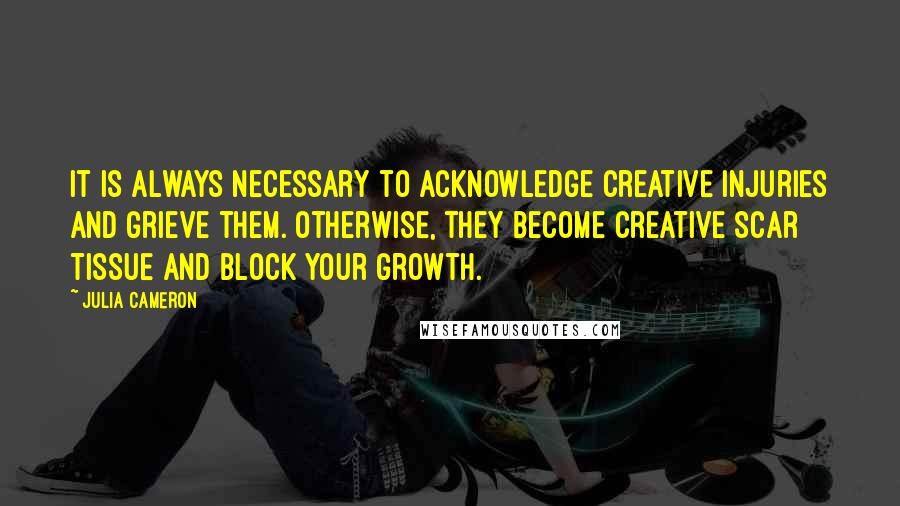 Julia Cameron Quotes: It is always necessary to acknowledge creative injuries and grieve them. Otherwise, they become creative scar tissue and block your growth.